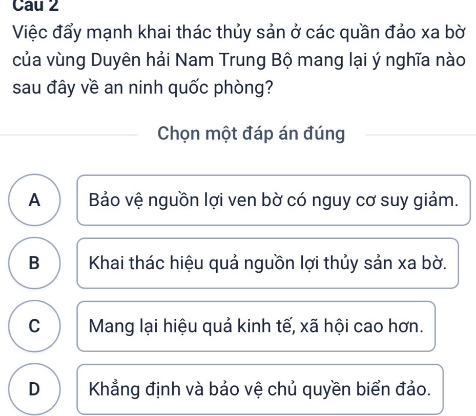 Cau 2
Việc đẩy mạnh khai thác thủy sản ở các quần đảo xa bờ
của vùng Duyên hải Nam Trung Bộ mang lại ý nghĩa nào
sau đây về an ninh quốc phòng?
Chọn một đáp án đúng
A Bảo vệ nguồn lợi ven bờ có nguy cơ suy giảm.
B Khai thác hiệu quả nguồn lợi thủy sản xa bờ.
C Mang lại hiệu quả kinh tế, xã hội cao hơn.
D Khẳng định và bảo vệ chủ quyền biển đảo.