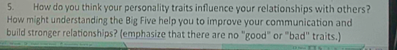 How do you think your personality traits influence your relationships with others? 
How might understanding the Big Five help you to improve your communication and 
build stronger relationships? (emphasize that there are no "good" or "bad" traits.)