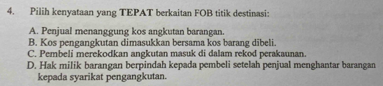 Pilih kenyataan yang TEPAT berkaitan FOB titik destinasi:
A. Penjual menanggung kos angkutan barangan.
B. Kos pengangkutan dimasukkan bersama kos barang dibeli.
C. Pembeli merekodkan angkutan masuk di dalam rekod perakaunan.
D. Hak milik barangan berpindah kepada pembeli setelah penjual menghantar barangan
kepada syarikat pengangkutan.