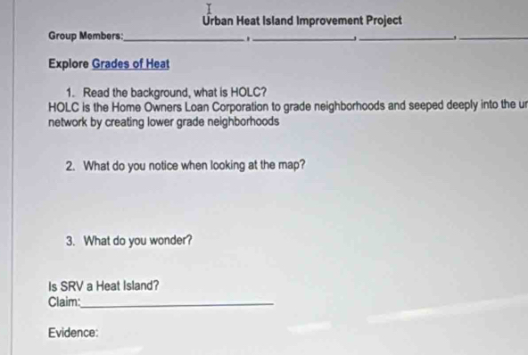 Ürban Heat Island Improvement Project 
Group Members:_ 
_ 
_ 
_ 
Explore Grades of Heat 
1. Read the background, what is HOLC? 
HOLC is the Home Owners Loan Corporation to grade neighborhoods and seeped deeply into the u 
network by creating lower grade neighborhoods 
2. What do you notice when looking at the map? 
3. What do you wonder? 
Is SRV a Heat Island? 
Claim:_ 
Evidence: