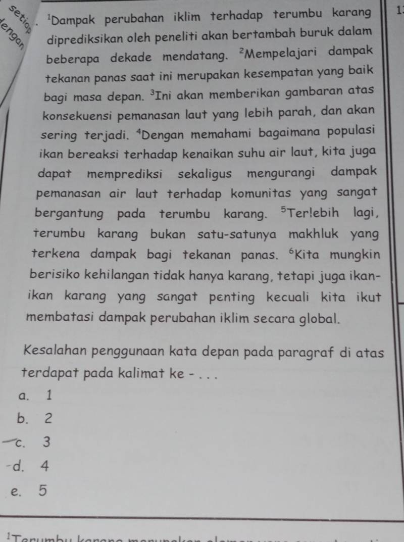 Dampak perubahan iklim terhadap terumbu karang 1
diprediksikan oleh peneliti akan bertambah buruk dalam
beberapa dekade mendatang. 、 ^2 Mempelajari dampak
tekanan panas saat ini merupakan kesempatan yang baik
bagi masa depan. ³Ini akan memberikan gambaran atas
konsekuensi pemanasan laut yang lebih parah, dan akan
sering terjadi. ⁴Dengan memahami bagaimana populasi
ikan bereaksi terhadap kenaikan suhu air laut, kita juga
dapat memprediksi sekaligus mengurangi dampak
pemanasan air laut terhadap komunitas yang sangat
bergantung pada terumbu karang. ⁵Ter!ebih lagi,
terumbu karang bukan satu-satunya makhluk yang
terkena dampak bagi tekanan panas. *Kita mungkin
berisiko kehilangan tidak hanya karang, tetapi juga ikan-
ikan karang yang sangat penting kecuali kita ikut 
membatasi dampak perubahan iklim secara global.
Kesalahan penggunaan kata depan pada paragraf di atas
terdapat pada kalimat ke - . . .
a. 1
b. 2
c. 3
d. 4
e. 5