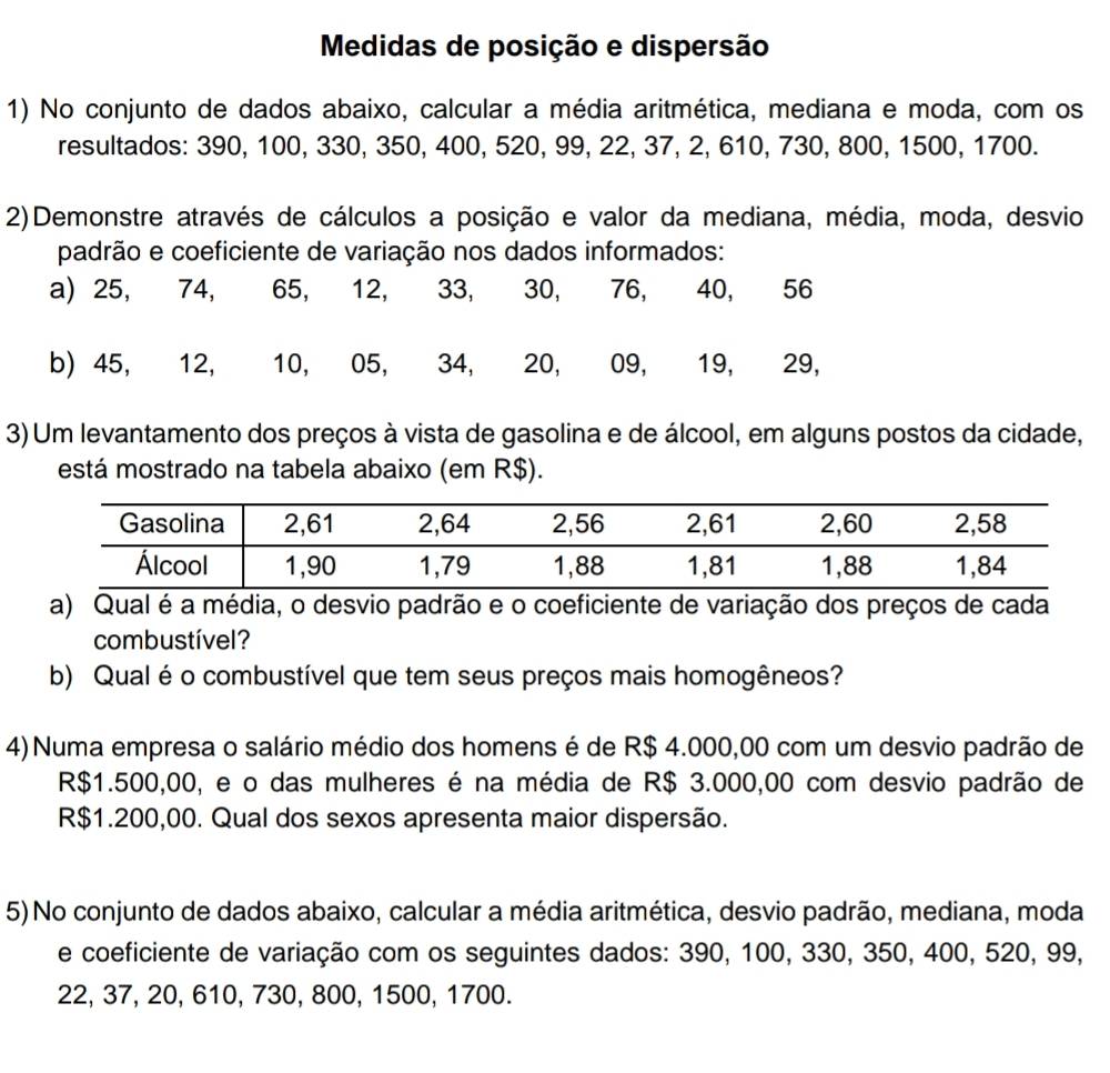 Medidas de posição e dispersão 
1) No conjunto de dados abaixo, calcular a média aritmética, mediana e moda, com os 
resultados: 390, 100, 330, 350, 400, 520, 99, 22, 37, 2, 610, 730, 800, 1500, 1700. 
2)Demonstre através de cálculos a posição e valor da mediana, média, moda, desvio 
padrão e coeficiente de variação nos dados informados: 
a) 25, 74, 65, 12, 33, 30, 76, 40, 56
b) 45, 12, 10, 05, 34, 20, 09, 19, 29, 
3) Um levantamento dos preços à vista de gasolina e de álcool, em alguns postos da cidade, 
está mostrado na tabela abaixo (em R$). 
a) Qual é a média, o desvio padrão e o coeficiente de variação dos preços de cada 
combustível? 
b) Qual é o combustível que tem seus preços mais homogêneos? 
4) Numa empresa o salário médio dos homens é de R$ 4.000,00 com um desvio padrão de
R$1.500,00, e o das mulheres é na média de R$ 3.000,00 com desvio padrão de
R$1.200,00. Qual dos sexos apresenta maior dispersão. 
5) No conjunto de dados abaixo, calcular a média aritmética, desvio padrão, mediana, moda 
e coeficiente de variação com os seguintes dados: 390, 100, 330, 350, 400, 520, 99,
22, 37, 20, 610, 730, 800, 1500, 1700.