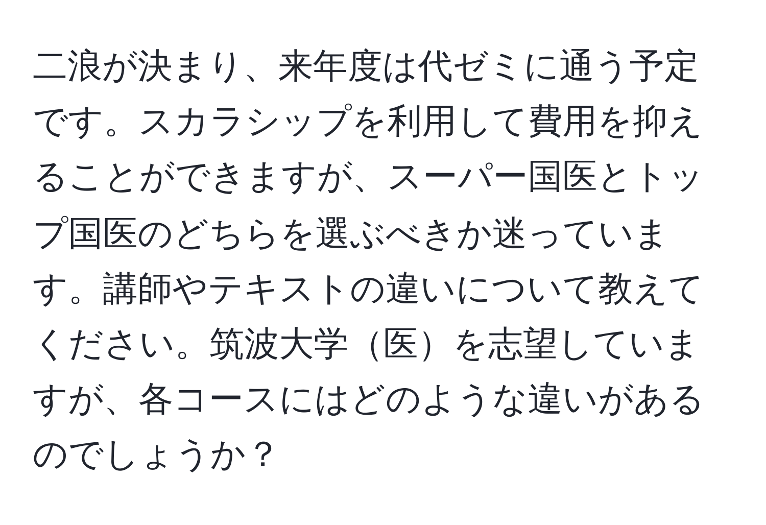 二浪が決まり、来年度は代ゼミに通う予定です。スカラシップを利用して費用を抑えることができますが、スーパー国医とトップ国医のどちらを選ぶべきか迷っています。講師やテキストの違いについて教えてください。筑波大学医を志望していますが、各コースにはどのような違いがあるのでしょうか？