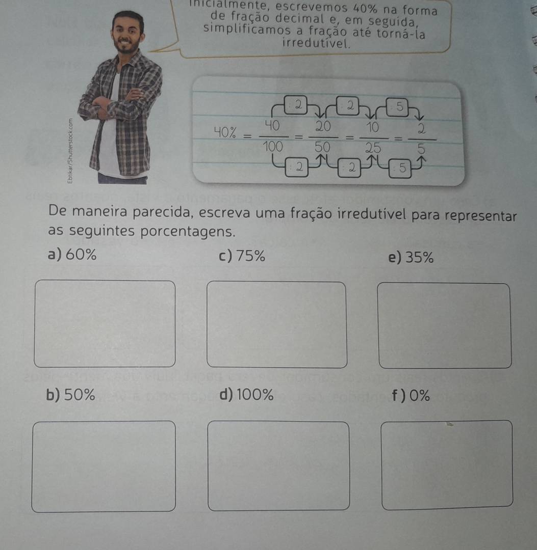 Inicialmente, escrevemos 40% na forma
de fração decimal e, em seguída,
simplificamos a fração até torná-la
ir re dutível.
· 2- □ 2
40% 100 50 25 5
2 2
De maneira parecida, escreva uma fração irredutível para representar
as seguintes porcentagens.
a) 60% c) 75% e) 35%
b) 50% d) 100% f) 0%