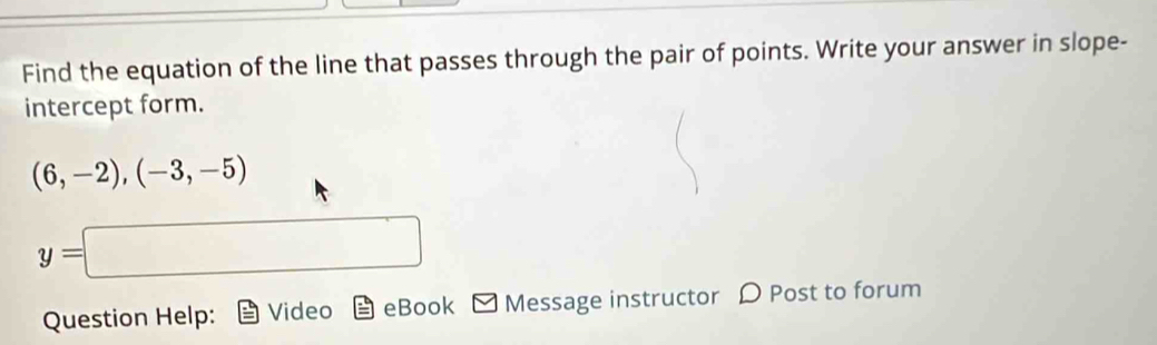 Find the equation of the line that passes through the pair of points. Write your answer in slope- 
intercept form.
(6,-2),(-3,-5)
y=□
Question Help: Video eBook □ Message instructor D Post to forum