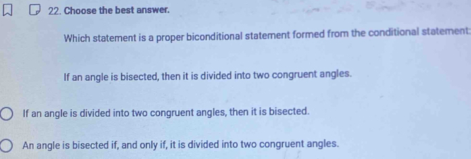 Choose the best answer.
Which statement is a proper biconditional statement formed from the conditional statement:
If an angle is bisected, then it is divided into two congruent angles.
If an angle is divided into two congruent angles, then it is bisected.
An angle is bisected if, and only if, it is divided into two congruent angles.