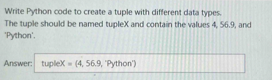 Write Python code to create a tuple with different data types. 
The tuple should be named tupleX and contain the values 4, 56.9, and 
'Python'. 
Answer: tupleX =(4,56.9 , 'Python')