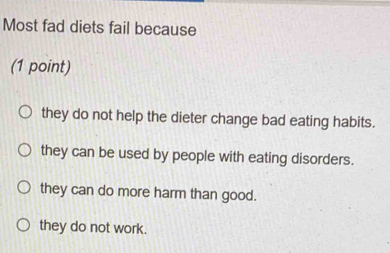 Most fad diets fail because
(1 point)
they do not help the dieter change bad eating habits.
they can be used by people with eating disorders.
they can do more harm than good.
they do not work.