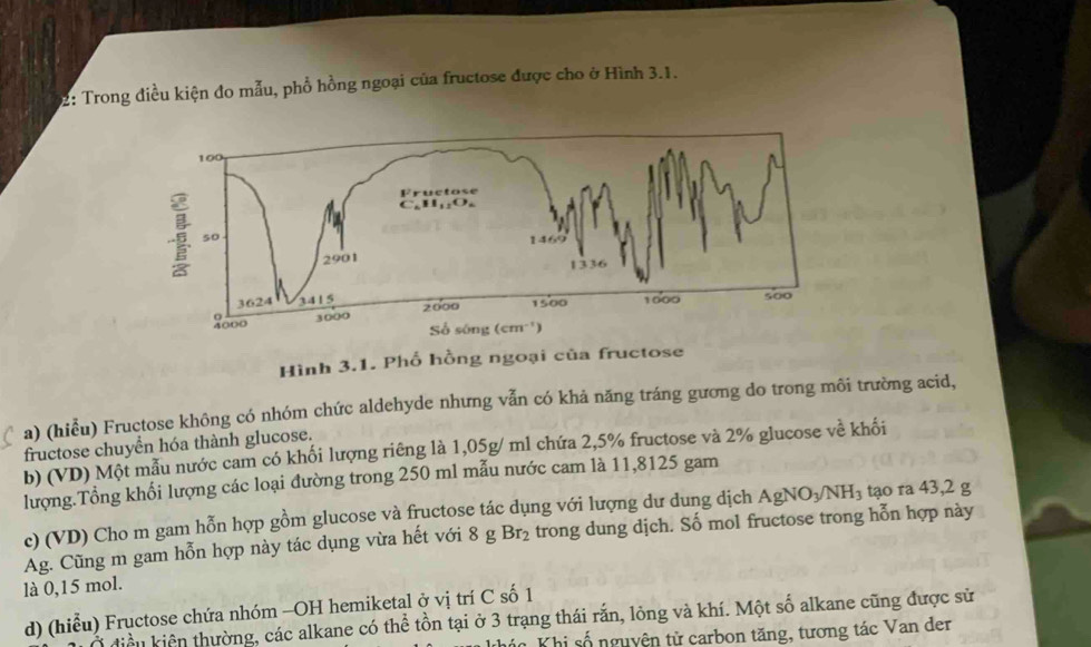 02: Trong điều kiện đo mẫu, phổ hồng ngoại của fructose được cho ở Hình 3.1.
Hình 3.1. Phố hồng ngoại của fructose
a) (hiểu) Fructose không có nhóm chức aldehyde nhưng vẫn có khả năng tráng gương do trong môi trường acid,
fructose chuyển hóa thành glucose.
b) (VD) Một mẫu nước cam có khối lượng riêng là 1,05g/ ml chứa 2,5% fructose và 2% glucose về khối
lượng.Tổng khối lượng các loại đường trong 250 ml mẫu nước cam là 11,8125 gam
c) (VD) Cho m gam hỗn hợp gồm glucose và fructose tác dụng với lượng dư dung dịch AgNO_3/NH_3 tạo ra 43,2 g
Ag. Cũng m gam hỗn hợp này tác dụng vừa hết với 8 g Br_2 trong dung dịch. Số mol fructose trong hỗn hợp này
là 0,15 mol.
d) (hiểu) Fructose chứa nhóm -OH hemiketal ở vị trí C số 1
điều kiên thường, các alkane có thể tồn tại ở 3 trạng thái rắn, lỏng và khí. Một số alkane cũng được sử
Thi số nguyện tử carbon tăng, tương tác Van der