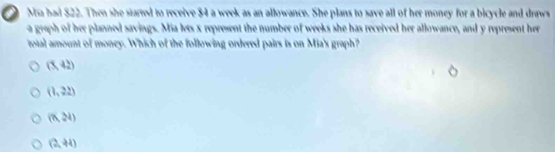 Ma bad $22. Then she started to receive $4 a week as an allowance. She plans to save all of her money for a bicycle and draws
a greph of her planned savings. Mia lets x represent the number of weeks she has received her allowance, and y represent her
total amount of money. Which of the following ordered pairs is on Mia's graph?
(5,42)
(1,22)
(0,24)
(2,44)