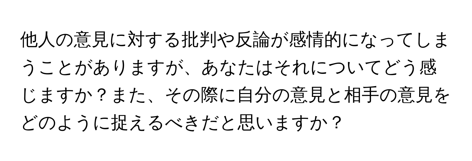 他人の意見に対する批判や反論が感情的になってしまうことがありますが、あなたはそれについてどう感じますか？また、その際に自分の意見と相手の意見をどのように捉えるべきだと思いますか？