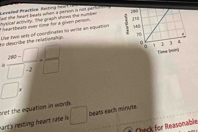 Leveled Practice Resting hea 
fast the heart beats when a person is not performing 
hysical activity. The graph shows the number 
f heartbeats over time for a given person. 
Use two sets of coordinates to write an equation 
to describe the relationship.
: (280-□ )/□ -2 = □ /□  
□ a 
pret the equation in words. 
eart's resting heart rate is □ beats each minute. 
Check for Reasonable