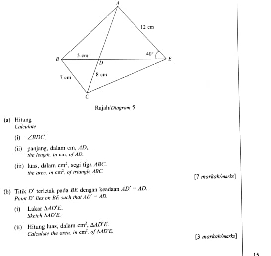 Hitung
Calculate
(i) ∠ BDC.
(ii) panjang, dalam cm, AD,
the length, in cm, of AD,
(iii) luas, dalam cm^2 , segi tiga ABC,
the area. in cm^2 , of triangle ABC.
[7 markah/marks]
(b) Titik D' terletak pada BE dengan keadaan AD'=AD.
Point D' lies on BE such that AD'=AD.
(i) Lakar △ AD'E.
Sketch △ AD'E.
(ii) Hitung luas, dalam cm^2,△ AD'E.
Calculate the area, in cm^2 , of △ AD'E.
[3 markah/marks]
15