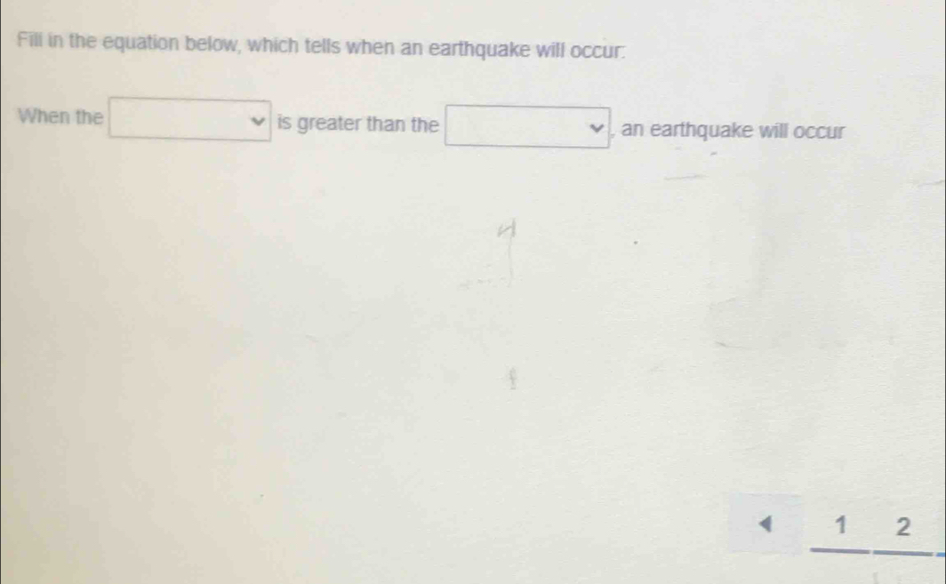 Fill in the equation below, which tells when an earthquake will occur. 
When the □ is greater than the □ , an earthquake will occur 
_ 1_ 2_ 