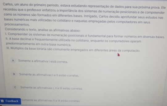 Carlos, um aluno do primeiro período, estava estudando representação de dados para sua próxima prova. Ele
recordou que o professor enfatizou a importância dos sistemas de numeração posicionais e de compreender
como os números são formados em diferentes bases. Intrigado, Carlos decidiu aprofundar seus estudos nas
bases numéricas mais utilizadas no cotidiano e naquelas empregadas pelos computadores em seus
processamentos.
Considerando o texto, analise as afirmativas abaixo:
1. Compreender os sistemas de numeração posicionais é fundamental para formar números em diversas bases.
II. A base decimal é frequentemente utilizada no cotidiano, enquanto os computadores operam
predominantemente em outra base numérica.
III. Múltiplos da base binária são comumente empregados em diferentes áreas da computação.
A Somente a afirmativa I está correta.
B Somente as afirmativas I e II estão corretas.
C Somente as afirmativas I, II e III estão corretas.
Feedback Somente as afirmativas II e III estão corretas.