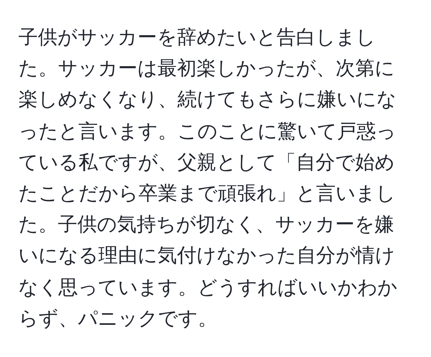 子供がサッカーを辞めたいと告白しました。サッカーは最初楽しかったが、次第に楽しめなくなり、続けてもさらに嫌いになったと言います。このことに驚いて戸惑っている私ですが、父親として「自分で始めたことだから卒業まで頑張れ」と言いました。子供の気持ちが切なく、サッカーを嫌いになる理由に気付けなかった自分が情けなく思っています。どうすればいいかわからず、パニックです。