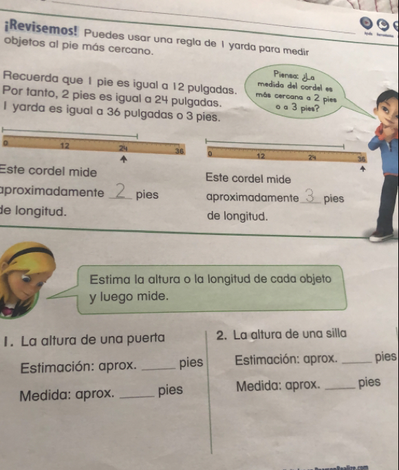 ¡Revisemos! Puedes usar una regla de 1 yarda para medir 
objetos al pie más cercano. 
Piensa: ¿La 
medida del cordel es 
Recuerda que 1 pie es igual a 12 pulgadas. más cercana a 2 pies 
Por tanto, 2 pies es igual a 24 pulgadas. o a 3 pies? 
I yarda es igual a 36 pulgadas o 3 pi 
Este cordel mide Este cordel mide 
aproximadamente _ 2 pies aproximadamente_ a pies 
de longitud. de longitud. 
Estima la altura o la longitud de cada objeto 
y luego mide. 
1. La altura de una puerta 2. La altura de una silla 
Estimación: aprox. _pies Estimación: aprox. _pies 
Medida: aprox. _pies Medida: aprox. _pies