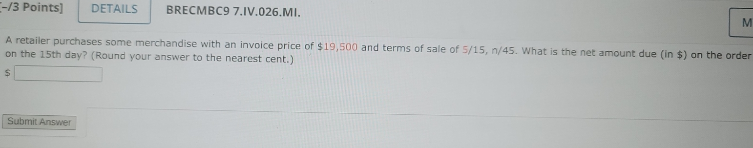 [−/3 Points] DETAILS BRECMBC9 7.IV.026.MI. 
M 
A retailer purchases some merchandise with an invoice price of $19,500 and terms of sale of 5/15, n/45. What is the net amount due (in $) on the order 
on the 15th day? (Round your answer to the nearest cent.)
$
Submit Answer