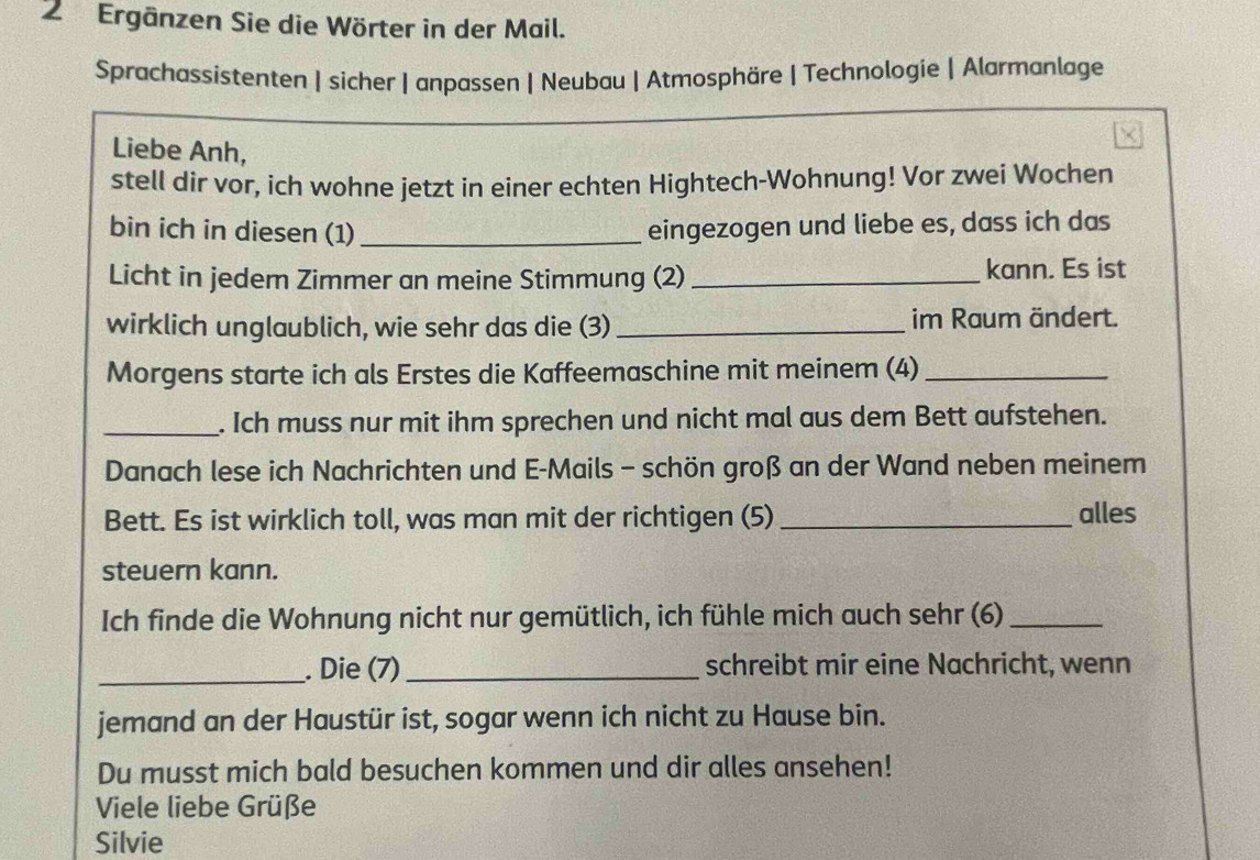 Ergänzen Sie die Wörter in der Mail. 
Sprachassistenten | sicher | anpassen | Neubau | Atmosphäre | Technologie | Alarmanlage 
Liebe Anh, 
stell dir vor, ich wohne jetzt in einer echten Hightech-Wohnung! Vor zwei Wochen 
bin ich in diesen (1)_ eingezogen und liebe es, dass ich das 
Licht in jedem Zimmer an meine Stimmung (2)_ 
kann. Es ist 
wirklich unglaublich, wie sehr das die (3)_ im Raum ändert. 
Morgens starte ich als Erstes die Kaffeemaschine mit meinem (4)_ 
_. Ich muss nur mit ihm sprechen und nicht mal aus dem Bett aufstehen. 
Danach lese ich Nachrichten und E-Mails - schön groß an der Wand neben meinem 
Bett. Es ist wirklich toll, was man mit der richtigen (5) _alles 
steuern kann. 
Ich finde die Wohnung nicht nur gemütlich, ich fühle mich auch sehr (6)_ 
_. Die (7)_ schreibt mir eine Nachricht, wenn 
jemand an der Haustür ist, sogar wenn ich nicht zu Hause bin. 
Du musst mich bald besuchen kommen und dir alles ansehen! 
Viele liebe Grüße 
Silvie