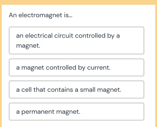 An electromagnet is...
an electrical circuit controlled by a
magnet.
a magnet controlled by current.
a cell that contains a small magnet.
a permanent magnet.