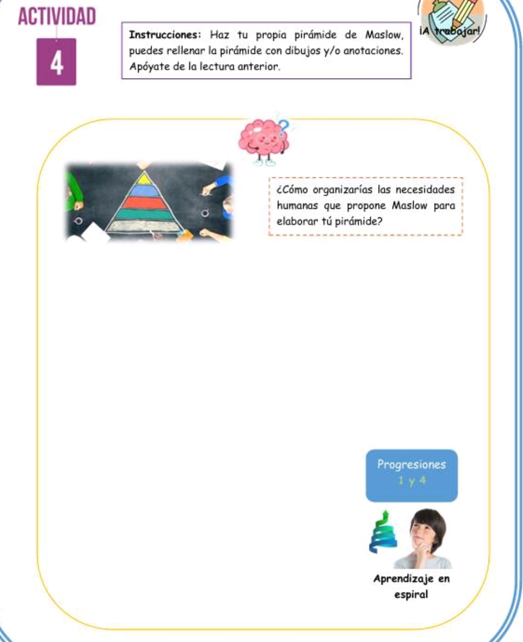 ACTIVIDAD 
Instrucciones: Haz tu propia pirámide de Maslow, IA trabajar! 
4 
puedes rellenar la pirámide con dibujos y/o anotaciones. 
Apóyate de la lectura anterior. 
Cómo organizarías las necesidades 
humanas que propone Maslow para 
elaborar tú pirámide? 
Progresiones
1 y 4
Aprendizaje en 
espiral