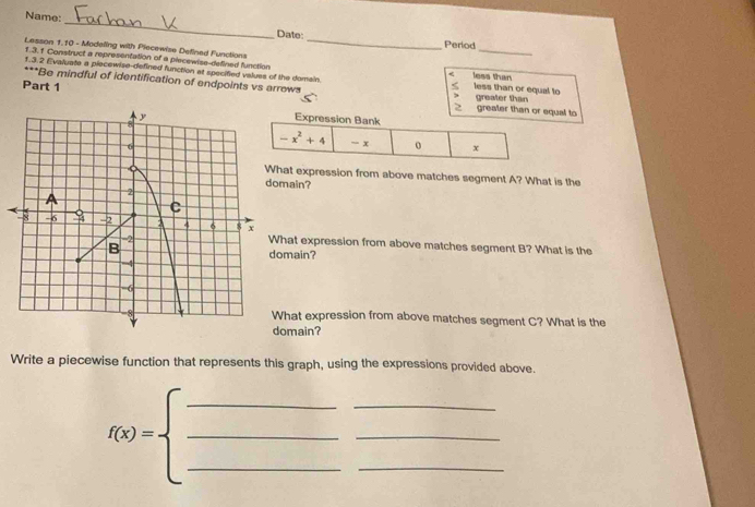 Name:
Date: _Period
Lasson 1.10 - Modeling with Piecewise Defined Functions lews than
1.3.1 Construct a representation of a piecewise-defined function
<
1.3.2 Evaluate a piecewise-defined function at specified values of the domain. less than or equal to greater than
+∈fty *Be mindful of identification of endpoints vs arrows
Part 1

greater than or equal to
at expression from above matches segment A? What is the
ain?
hat expression from above matches segment B? What is the
main?
hat expression from above matches segment C? What is the
omain?
Write a piecewise function that represents this graph, using the expressions provided above.
_
_
_
f(x)=beginarrayl _  _ endarray. ___