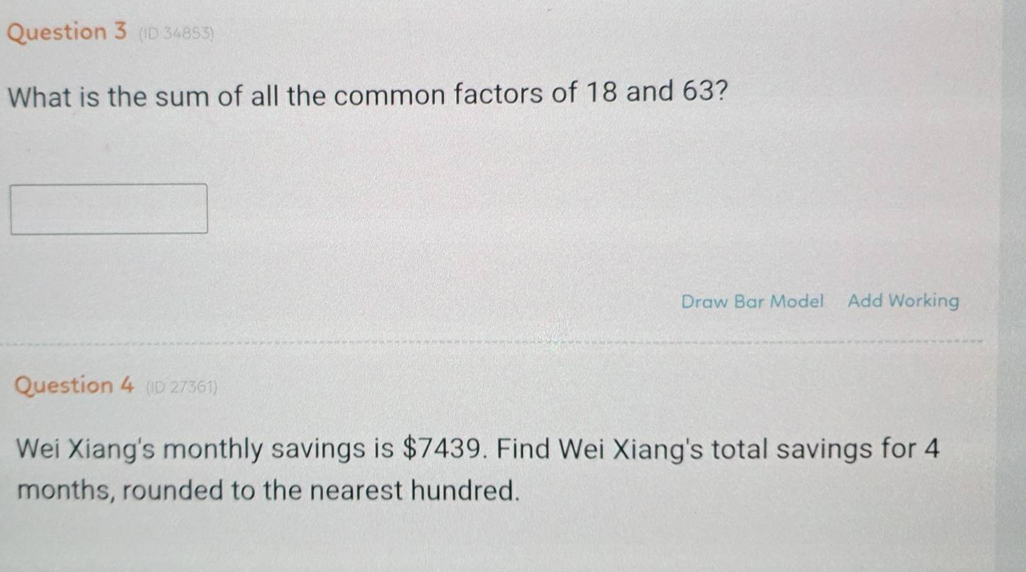 (ID 34853) 
What is the sum of all the common factors of 18 and 63? 
Draw Bar Model Add Working 
Question 4 (ID 27361) 
Wei Xiang's monthly savings is $7439. Find Wei Xiang's total savings for 4
months, rounded to the nearest hundred.