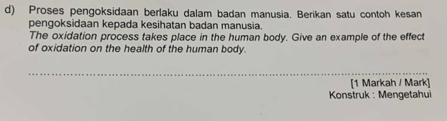 Proses pengoksidaan berlaku dalam badan manusia. Berikan satu contoh kesan 
pengoksidaan kepada kesihatan badan manusia. 
The oxidation process takes place in the human body. Give an example of the effect 
of oxidation on the health of the human body. 
_ 
[1 Markah / Mark] 
* Konstruk : Mengetahui