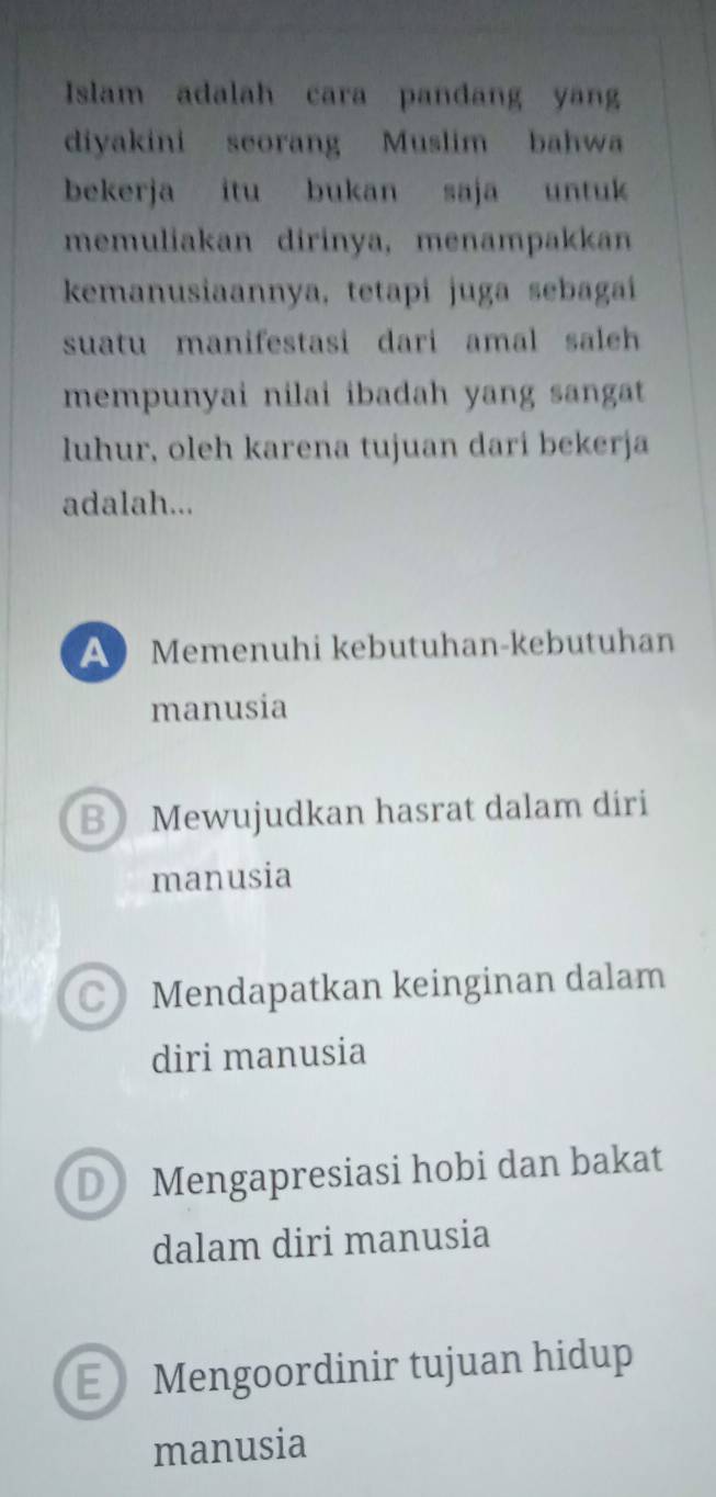 Islam adalah cara pandang yang
diyakini seorang Muslim bahwa
bekerja itu bukan saja untuk
memuliakan dirinya, menampakkan
kemanusiaannya, tetapi juga sebagaí
suatu manifestasi dari amal saleh 
mempunyai nilai ibadah yang sangat
luhur, oleh karena tujuan dari bekerja
adalah...
A Memenuhi kebutuhan-kebutuhan
manusia
B Mewujudkan hasrat dalam diri
manusia
C》 Mendapatkan keinginan dalam
diri manusia
D Mengapresiasi hobi dan bakat
dalam diri manusia
E Mengoordinir tujuan hidup
manusia