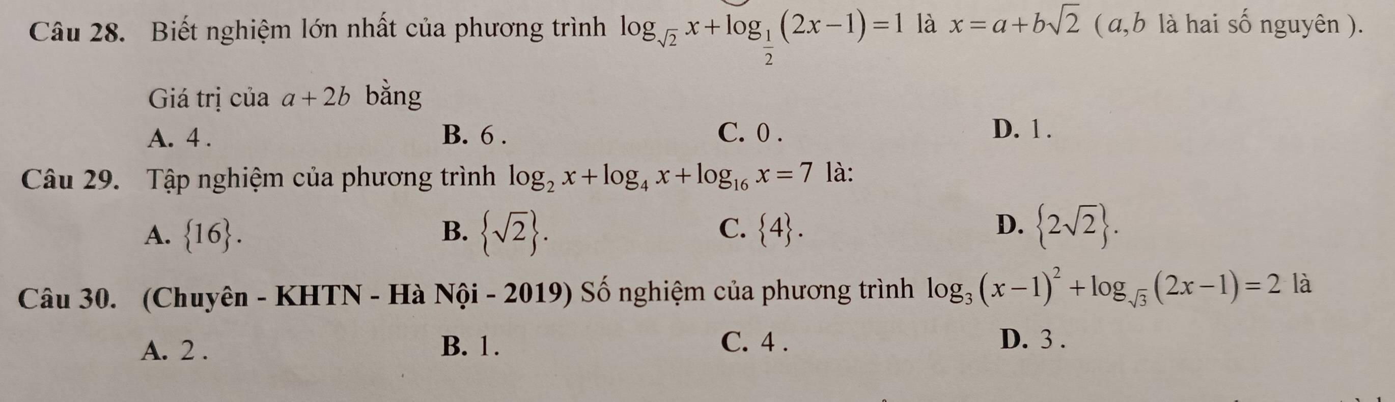 Biết nghiệm lớn nhất của phương trình log _sqrt(2)x+log _ 1/2 (2x-1)=1 là x=a+bsqrt(2) (a, b là hai số nguyên ).
Giá trị của a+2b bằng
A. 4. B. 6. C. 0. D. 1.
Câu 29. Tập nghiệm của phương trình log _2x+log _4x+log _16x=7 là:
D.
A.  16. B.  sqrt(2). C.  4.  2sqrt(2). 
Câu 30. (Chuyên - KHTN - Hà Nội - 2019) Số nghiệm của phương trình log _3(x-1)^2+log _sqrt(3)(2x-1)=2 là
A. 2. B. 1.
C. 4. D. 3.