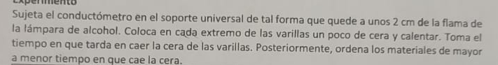 Sujeta el conductómetro en el soporte universal de tal forma que quede a unos 2 cm de la flama de 
la lámpara de alcohol. Coloca en cada extremo de las varillas un poco de cera y calentar. Toma el 
tiempo en que tarda en caer la cera de las varillas. Posteriormente, ordena los materiales de mayor 
a menor tiempo en que cae la cera.