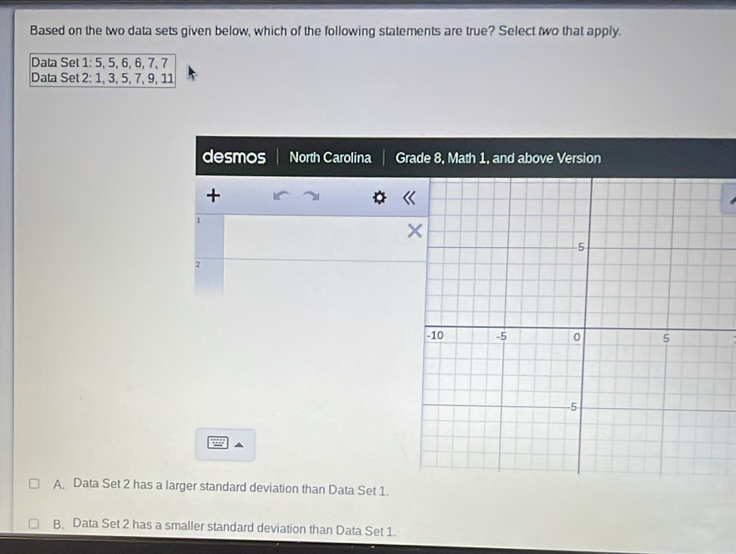 Based on the two data sets given below, which of the following statements are true? Select two that apply.
Data Set 1 : 5, 5, 6, 6, 7, 7
Data Set 2 : 1, 3, 5, 7, 9, 11
desmos North Carolina Grade 8, Math 1, and above Version
+
1
2
A. Data Set 2 has a larger standard deviation than Data Set 1.
B. Data Set 2 has a smaller standard deviation than Data Set 1.