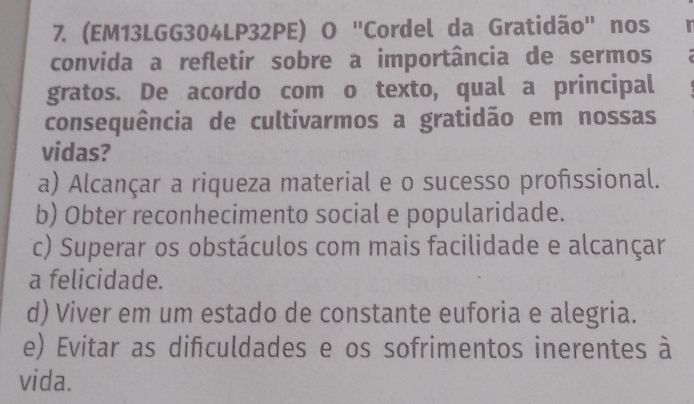 (EM13LGG304LP32PE) O "Cordel da Gratidão" nos 
convida a refletir sobre a importância de sermos
gratos. De acordo com o texto, qual a principal
consequência de cultivarmos a gratidão em nossas
vidas?
a) Alcançar a riqueza material e o sucesso profssional.
b) Obter reconhecimento social e popularidade.
c) Superar os obstáculos com mais facilidade e alcançar
a felicidade.
d) Viver em um estado de constante euforia e alegria.
e) Evitar as difculdades e os sofrimentos inerentes à
vida.