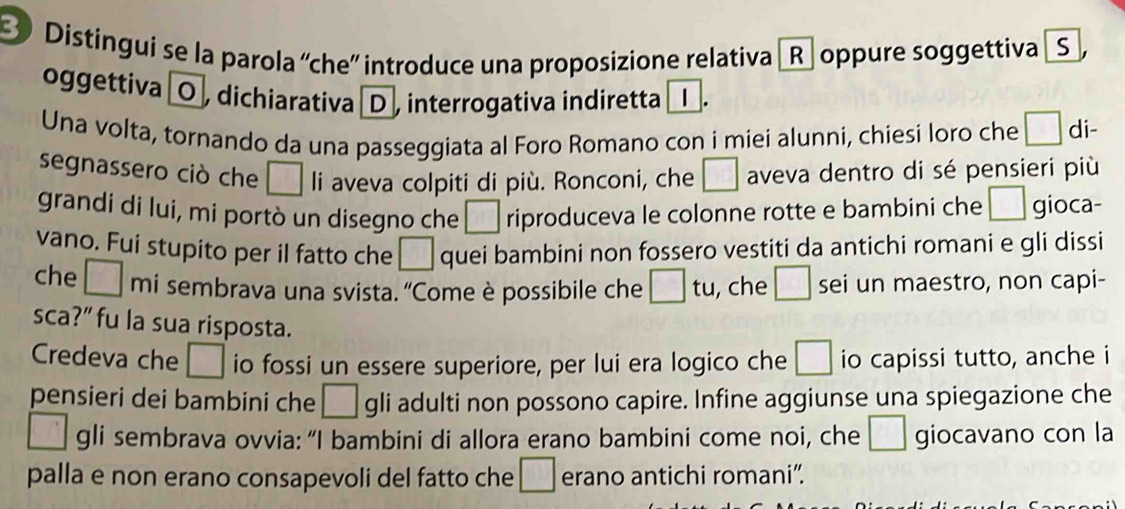 Distíngui se la parola 'che” introduce una proposizione relativa _R. oppure soggettiva _S , 
oggettiva O , dichiarativa D, interrogativa indiretta 
Una volta, tornando da una passeggiata al Foro Romano con i miei alunni, chiesi loro che □ di- 
segnassero ciò che □ li aveva colpiti di più. Ronconi, che □ aveva dentro di sé pensieri più 
grandi di lui, mi portò un disegno che □ riproduceva le colonne rotte e bambini che □ gioca- 
vano. Fui stupito per il fatto che □. quei bambini non fossero vestiti da antichi romani e gli dissi 
che □ mi sembrava una svista. ''Come è possibile che □ tu , che □ sei un maestro, non capi- 
sca?” fu la sua risposta. 
Credeva che □ io fossi un essere superiore, per lui era logico che □ io capissi tutto, anche i 
pensieri dei bambini che □ gli adulti non possono capire. Infine aggiunse una spiegazione che 
□ gli sembrava ovvia: “I bambini di allora erano bambini come noi, che □ giocavano con la 
palla e non erano consapevoli del fatto che □ erano antichi romani”.