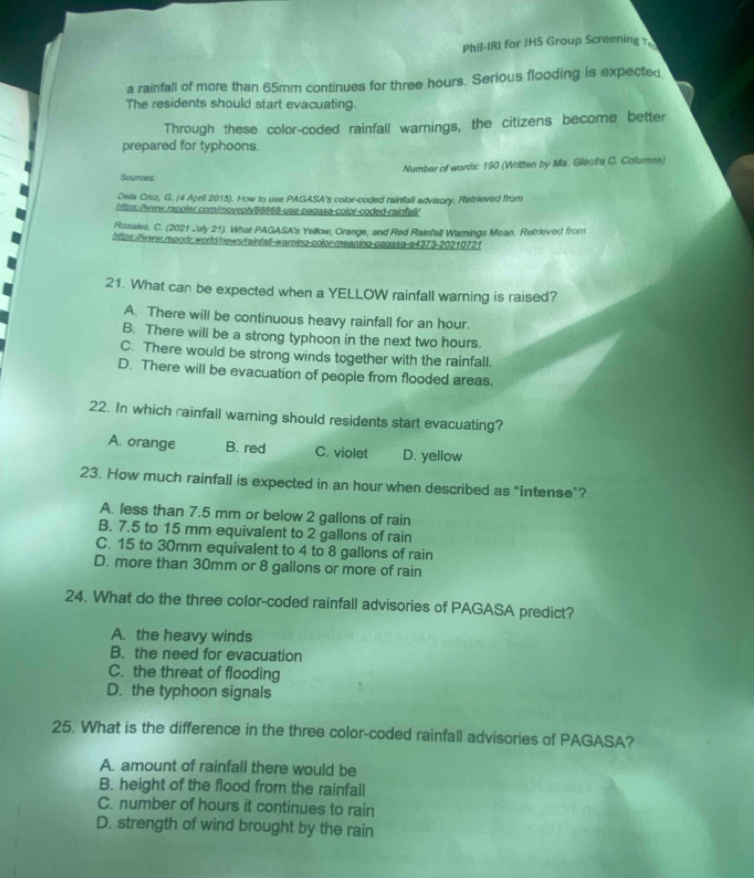 Phil-IRI for JHS Group Screening t
a rainfall of more than 65mm continues for three hours. Serious flooding is expected
The residents should start evacuating.
Through these color-coded rainfall warnings, the citizens become better
prepared for typhoons.
Number of words: 190 (Written by Ma. Glecita C. Columna)
Sources:
Dela Cruz, G. (4 April 2015). How to use PAGASA's color-coded rainfall advisory. Retrieved from
https:/lwww.rapoler com/moveph/38868-use-pagasa-color-coded-rainfall/
Rosales. C. (2021 July 21). What PAGASA's Yellow, Orange, and Red Rainfall Warnings Mean, Retrieved from
https://www.reports.world/news/mainfall-warning-color-meaning-pagasa-a4373-20210721
21. What can be expected when a YELLOW rainfall warning is raised?
A. There will be continuous heavy rainfall for an hour.
B. There will be a strong typhoon in the next two hours.
C. There would be strong winds together with the rainfall.
D. There will be evacuation of people from flooded areas.
22. In which rainfall warning should residents start evacuating?
A. orange B. red C. violet D. yellow
23. How much rainfall is expected in an hour when described as "intense"?
A. less than 7.5 mm or below 2 gallons of rain
B. 7.5 to 15 mm equivalent to 2 gallons of rain
C. 15 to 30mm equivalent to 4 to 8 gallons of rain
D. more than 30mm or 8 gallons or more of rain
24. What do the three color-coded rainfall advisories of PAGASA predict?
A. the heavy winds
B. the need for evacuation
C. the threat of flooding
D. the typhoon signals
25. What is the difference in the three color-coded rainfall advisories of PAGASA?
A. amount of rainfall there would be
B. height of the flood from the rainfall
C. number of hours it continues to rain
D. strength of wind brought by the rain