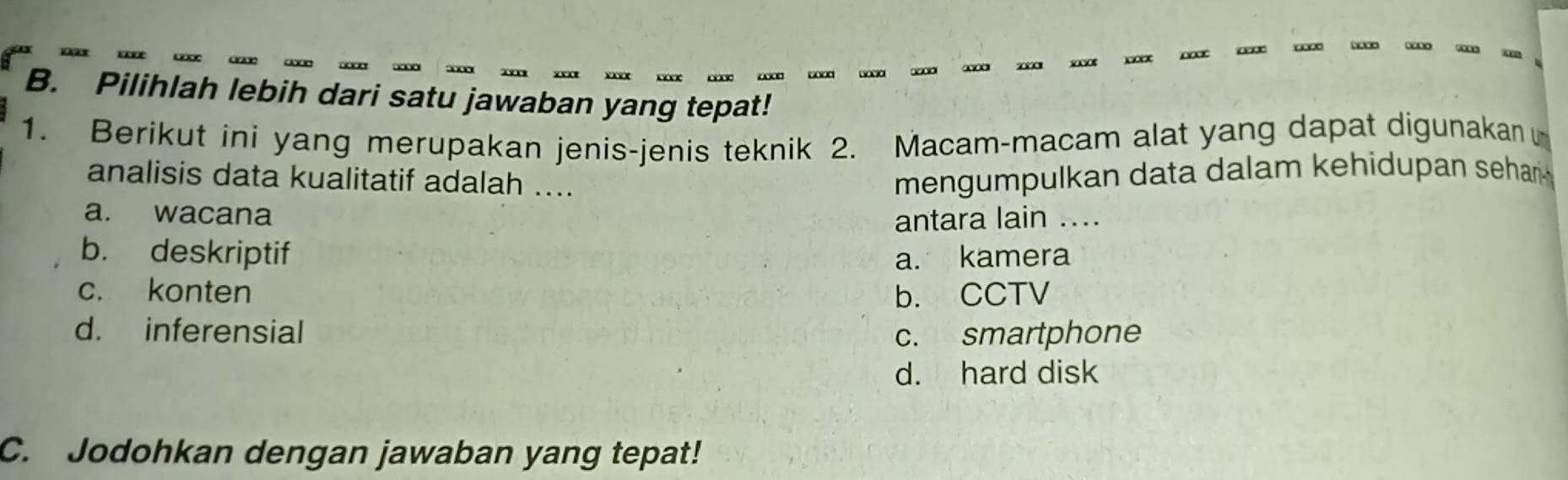 Pilihlah lebih dari satu jawaban yang tepat!
1. Berikut ini yang merupakan jenis-jenis teknik 2. Macam-macam alat yang dapat digunakan
analisis data kualitatif adalah .... mengumpulkan data dalam kehidupan sehar .
a. wacana antara lain ....
b. deskriptif a. kamera
c. konten b. CCTV
d. inferensial c. smartphone
d. hard disk
C. Jodohkan dengan jawaban yang tepat!