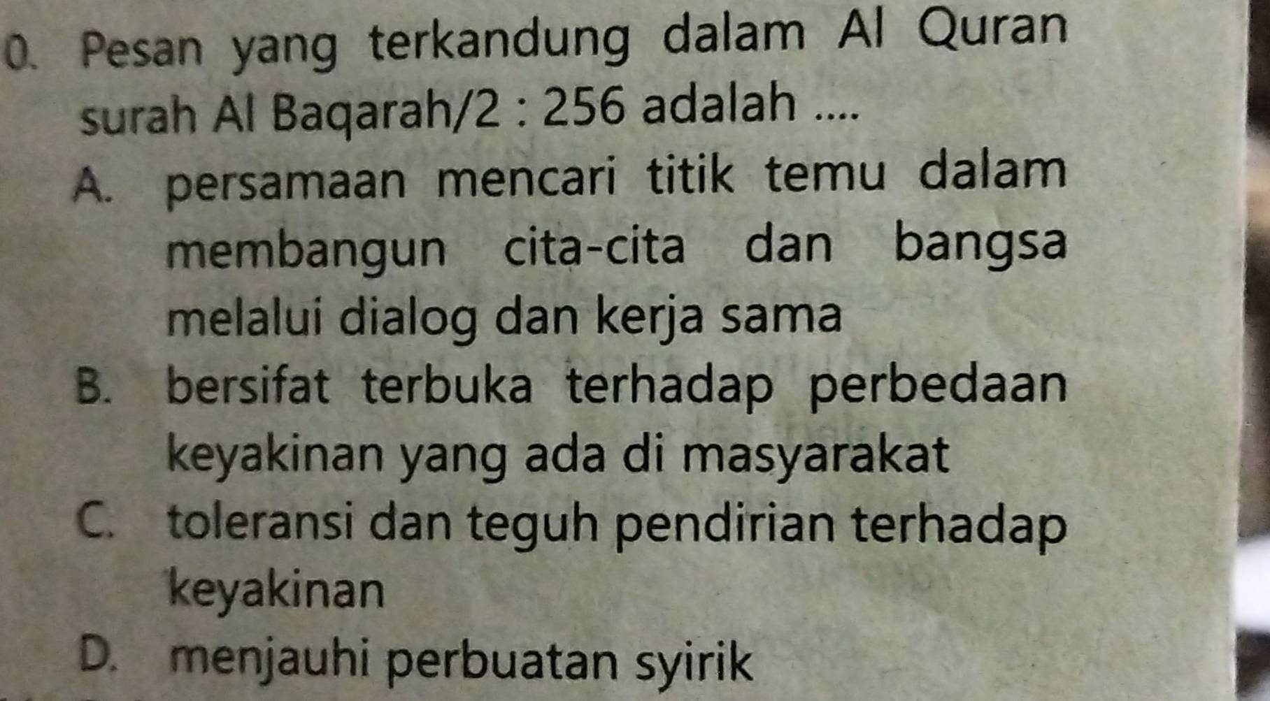 Pesan yang terkandung dalam Al Quran
surah Al Baqarah, /2:256 adalah ....
A. persamaan mencari titik temu dalam
membangun cita-cita dan bangsa
melalui dialog dan kerja sama
B. bersifat terbuka terhadap perbedaan
keyakinan yang ada di masyarakat
C. toleransi dan teguh pendirian terhadap
keyakinan
D. menjauhi perbuatan syirik