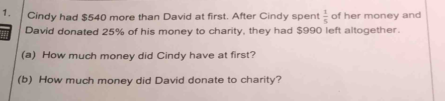 Cindy had $540 more than David at first. After Cindy spent  1/5  of her money and 
David donated 25% of his money to charity, they had $990 left altogether. 
(a) How much money did Cindy have at first? 
(b) How much money did David donate to charity?