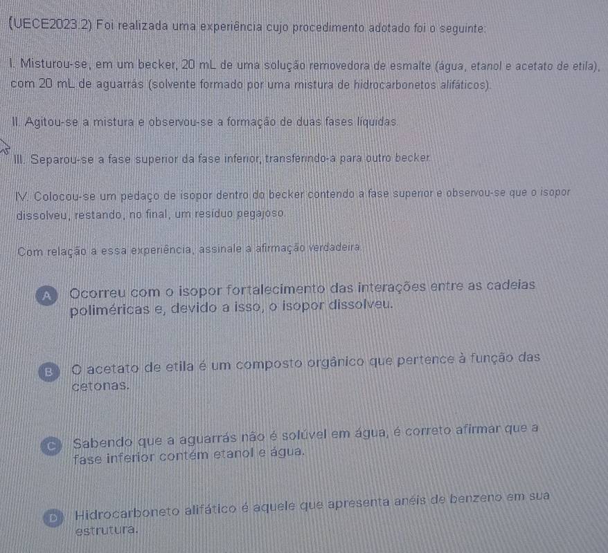 (UECE2023.2) Foi realizada uma experiência cujo procedimento adotado foi o seguinte:
l. Misturou-se, em um becker, 20 mL de uma solução removedora de esmalte (água, etanol e acetato de etila),
com 20 mL de aguarrás (solvente formado por uma mistura de hidrocarbonetos alifáticos).
II. Agitou-se a mistura e observou-se a formação de duas fases líquidas.
III. Separou-se a fase superior da fase inferior, transferindo-a para outro becker
IV. Colocou-se um pedaço de isopor dentro do becker contendo a fase superior e observou-se que o isopor
dissolveu, restando, no final, um resíduo pegajoso.
Com relação a essa experiência, assinale a afirmação verdadeira
A Ocorreu com o isopor fortalecimento das interações entre as cadeias
poliméricas e, devido a isso, o isopor dissolveu.
E O acetato de etila é um composto orgânico que pertence à função das
cetonas.
Sabendo que a aguarrás não é solúvel em água, é correto afirmar que a
fase inferior contém etanol e água.
Hidrocarboneto alifático é aquele que apresenta anéis de benzeno em sua
estrutura.