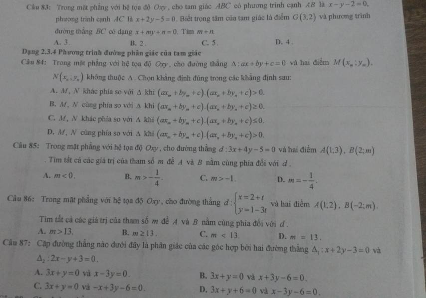 Trong mặt phẳng với hệ tọa độ Oxy , cho tam giác ABC có phương trinh cạnh AB là x-y-2=0.
phương trinh cạnh AC là x+2y-5=0. Biết trọng tâm của tam giác là điểm G(3;2) và phương trình
đường thắng BC cò dạng x+my+n=0. Tim m+n
A. 3 B. 2 . C. 5 . D. 4 .
Dạng 2.3.4 Phương trình đường phân giác của tam giác
Câu 84: Trong mặt phẳng với hệ tọa độ Oxy, cho đường thắng △ :ax+by+c=0 và hai điểm M(x_m;y_m).
N(x_n;y_n) không thuộc A. Chọn khẳng định đúng trong các khẳng định sau:
A. M, N khác phía so với △ khi(ax_m+by_m+c).(ax_n+by_n+c)>0.
B. M, N cùng phía so với △ khi(ax_m+by_m+c).(ax_n+by_n+c)≥ 0.
C. M, N khác phía so với △ khi(ax_m+by_m+c).(ax_n+by_n+c)≤ 0.
D. M, N cùng phía so với △ khi(ax_m+by_m+c).(ax_n+by_n+c)>0.
Câu 85: Trong mặt phẳng với hệ tọa độ Oxy , cho đường thẳng đ : 3x+4y-5=0 và hai điểm A(1;3),B(2;m)
Tim tất cả các giá trị của tham số m để A và B nằm cùng phía đối với d .
A. m<0. B. m>- 1/4 . C. m>-1. D. m=- 1/4 .
Câu 86: Trong mặt phẳng với hệ tọa độ Oxy, cho đường thắng d:beginarrayl x=2+t y=1-3tendarray. và hai điểm A(1;2),B(-2;m).
Tim tất cả các giá trị của tham số m đễ A và B nằm cùng phía đối với d .
A. m>13. B. m≥ 13. C. m<13. D. m=13.
Câu 87: Cặp đường thẳng nào dưới đãy là phân giác của các góc hợp bởi hai đường thắng △ _1:x+2y-3=0 và
△ _2:2x-y+3=0.
A. 3x+y=0 và x-3y=0. B. 3x+y=0 và x+3y-6=0.
C. 3x+y=0 và -x+3y-6=0. D. 3x+y+6=0 và x-3y-6=0.