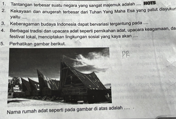 Tantangan terbesar suatu negara yang sangat majemuk adalah .... HoTS 
2. Kekayaan dan anugerah terbesar dari Tuhan Yang Maha Esa yang patut disyukuri 
yaitu .... 
3. Keberagaman budaya Indonesia dapat bervariasi tergantung pada .... 
4. Berbagai tradisi dan upacara adat seperti pernikahan adat, upacara keagamaan, da 
festival lokal, menciptakan lingkungan sosial yang kaya akan .... 
5. Perhatikan gambar berikut. 
Nama rumah adat seperti pada gambar di atas adalah .... A