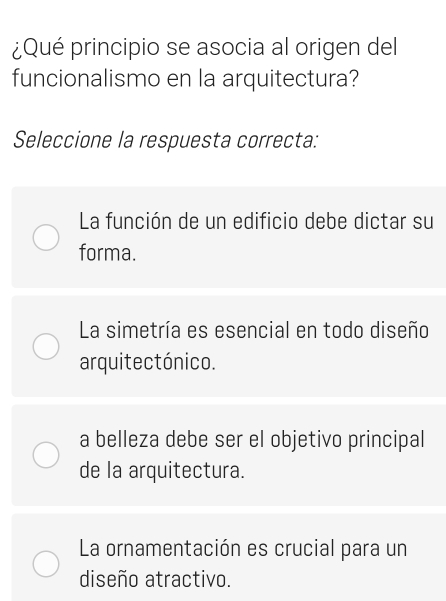 ¿Qué principio se asocia al origen del
funcionalismo en la arquitectura?
Seleccione la respuesta correcta:
La función de un edificio debe dictar su
forma.
La simetría es esencial en todo diseño
arquitectónico.
a belleza debe ser el objetivo principal
de la arquitectura.
La ornamentación es crucial para un
diseño atractivo.