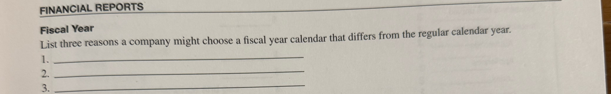 FINANCIAL REPORTS 
Fiscal Year 
List three reasons a company might choose a fiscal year calendar that differs from the regular calendar year. 
1. 
_ 
2. 
_ 
3. 
_