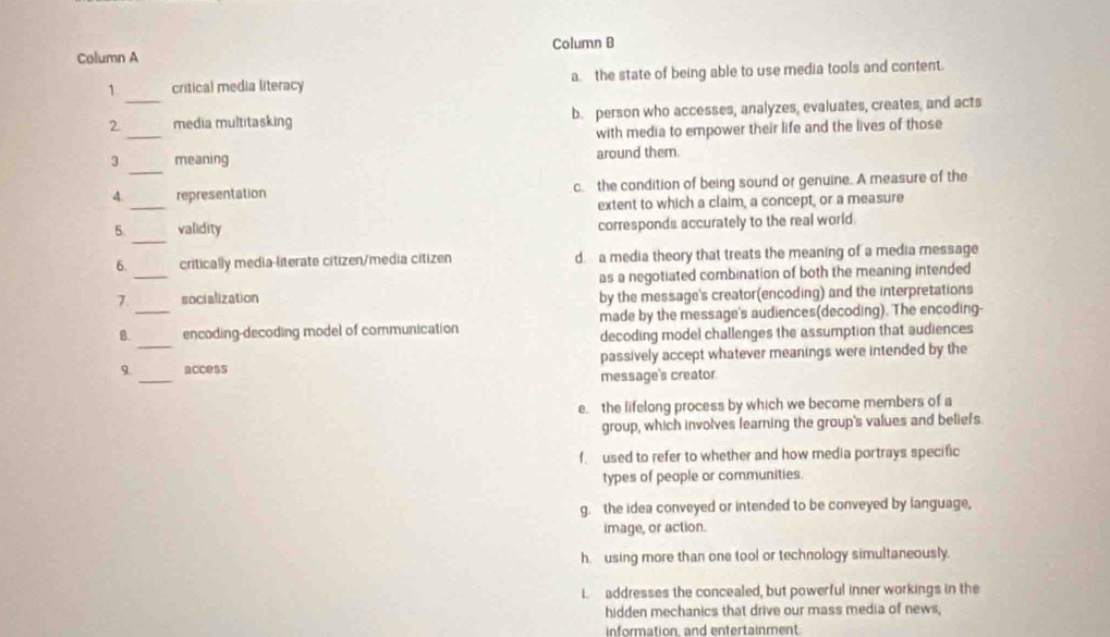 Calumn A Column B
1 critical media literacy a the state of being able to use media tools and content.
_
2 _media multitasking b. person who accesses, analyzes, evaluates, creates, and acts
with media to empower their life and the lives of those
_
3 meaning around them.
_
4 representation c. the condition of being sound or genuine. A measure of the
extent to which a claim, a concept, or a measure
_
5. validity corresponds accurately to the real world
_
6. critically media-literate citizen/media citizen d. a media theory that treats the meaning of a media message
as a negotiated combination of both the meaning intended
7 socialization by the message's creator(encoding) and the interpretations
_
B._ encoding-decoding model of communication made by the message's audiences(decoding). The encoding-
decoding model challenges the assumption that audiences
passively accept whatever meanings were intended by the
9. _access message's creator
e. the lifelong process by which we become members of a
group, which involves learning the group's values and beliefs.
f used to refer to whether and how media portrays specific
types of people or communities.
g. the idea conveyed or intended to be conveyed by language,
image, or action.
h. using more than one tool or technology simultaneously.
i addresses the concealed, but powerful inner workings in the
hidden mechanics that drive our mass media of news,
information, and entertainment