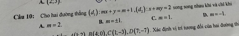 A. (2;3). 
Câu 10: Cho hai đường thẳng (d_1) : mx+y=m+1, (d_2):x+my=2 song song nhau khi và chỉ khi
A. m=2. B. m=± 1. C. m=1. D. m=-1.
_ A(1;2)B(4;0), C(1;-3),D(7;-7). Xác định vị trí tương đối của hai đường th