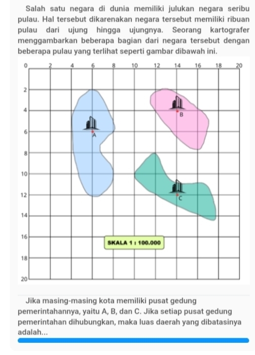 Salah satu negara di dunia memiliki julukan negara seribu 
pulau. Hal tersebut dikarenakan negara tersebut memiliki ribuan 
pulau dari ujung hingga ujungnya. Seorang kartografer 
menggambarkan beberapa bagian dari negara tersebut dengan 
beberapa pulau yang terlihat seperti gambar dibawah ini. 
0 
Jika masing-masing kota memiliki pusat gedung 
pemerintahannya, yaitu A, B, dan C. Jika setiap pusat gedung 
pemerintahan dihubungkan, maka luas daerah yang dibatasinya 
adalah...