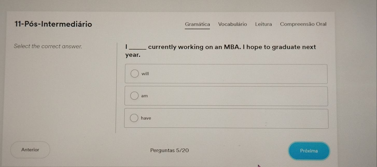 11-Pós-Intermediário Gramática Vocabulário Leitura Compreensão Oral 
Select the correct answer. _currently working on an MBA. I hope to graduate next 
year. 
will 
am 
have 
Anterior Perguntas 5/20 Próxima