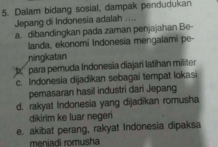 Dalam bidang sosial, dampak pendudukan
Jepang di Indonesia adalah ....
a. dibandingkan pada zaman penjajahan Be-
landa, ekonomí Indonesia mengalami pe-
ningkatan
b para pemuda Indonesia diajari latihan militer
c. Indonesia dijadikan sebagai tempat lokasi
pemasaran hasil industri dari Jepang
d. rakyat Indonesia yang dijadikan romusha
dikirim ke luar negeri
e. akibat perang, rakyat Indonesia dipaksa
menjadi romusha