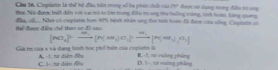 Cầu 16. Cisplatin là thể hệ đầu tiên trong số la phíc chất của Pt° được sử dụng trung điều trí ung
a Nó được biết đến với vai trò to lớn trong điều trịung thu buởng trùng, tính hoàn, bằng quang,
đầu cũ.... Nhờ có cisplatin hơn 90% bệnh nhân ung thư tinh hoàm đã được cứu sống, Cisplatin có
Thể được điều chế than sơ đề sau
[PeCl_4]^0-xrightarrow NH_3[Pe(NH_2_2)Cl]^+xrightarrow ON_3[Pe(NH_3)_2Cl_2]
Giả trị của x và dạng hình học phố biến của cisplatin là
A. -1; tứ diện đều B, -1, tư vuàng phăng
C. l từ diện đều D. 1 - ; từ vuống phầng