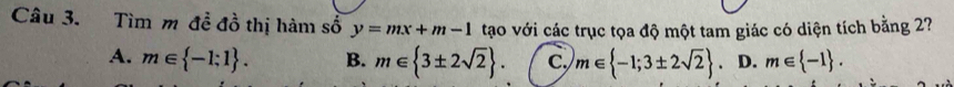 Tìm m đề đồ thị hàm số y=mx+m-1 tạo với các trục tọa độ một tam giác có diện tích bằng 2?7
A. m∈  -1;1. B. m∈  3± 2sqrt(2). C. m∈  -1;3± 2sqrt(2). D. m∈  -1.